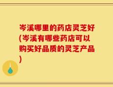 岑溪哪里的药店灵芝好(岑溪有哪些药店可以购买好品质的灵芝产品)