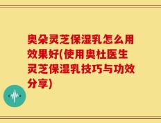 奥朵灵芝保湿乳怎么用效果好(使用奥杜医生灵芝保湿乳技巧与功效分享)