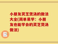 小朋友灵芝煲汤的做法大全(简单易学：小朋友也能学会的灵芝煲汤做法)