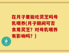 在月子里能吃灵芝吗母乳喂养(月子期间可否食用灵芝？对母乳喂养有影响吗？)