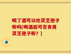 喝了酒可以吃灵芝孢子粉吗(喝酒后可否食用灵芝孢子粉？)