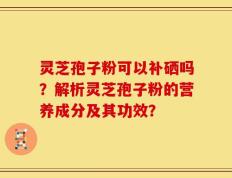 灵芝孢子粉可以补硒吗？解析灵芝孢子粉的营养成分及其功效？
