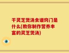 干灵芝煲汤食谱窍门是什么(教你制作营养丰富的灵芝煲汤)