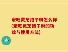 宏旺灵芝孢子粉怎么样(宏旺灵芝孢子粉的功效与使用方法)