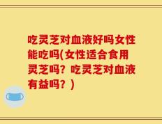 吃灵芝对血液好吗女性能吃吗(女性适合食用灵芝吗？吃灵芝对血液有益吗？)