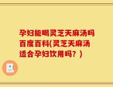 孕妇能喝灵芝天麻汤吗百度百科(灵芝天麻汤适合孕妇饮用吗？)