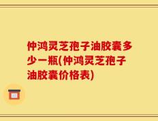 仲鸿灵芝孢子油胶囊多少一瓶(仲鸿灵芝孢子油胶囊价格表)