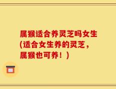 属猴适合养灵芝吗女生(适合女生养的灵芝，属猴也可养！)