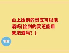 山上捡到的灵芝可以泡酒吗(捡到的灵芝能用来泡酒吗？)