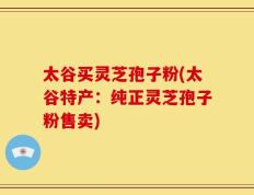 太谷买灵芝孢子粉(太谷特产：纯正灵芝孢子粉售卖)