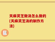 天麻灵芝做汤怎么做的(天麻灵芝汤的制作方法)