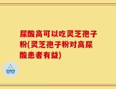 尿酸高可以吃灵芝孢子粉(灵芝孢子粉对高尿酸患者有益)