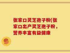 张家口灵芝孢子粉(张家口出产灵芝孢子粉，营养丰富有益健康