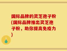 国际品牌的灵芝孢子粉(国际品牌推出灵芝孢子粉，助你提高免疫力)