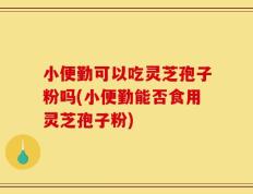 小便勤可以吃灵芝孢子粉吗(小便勤能否食用灵芝孢子粉)