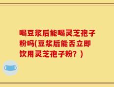 喝豆浆后能喝灵芝孢子粉吗(豆浆后能否立即饮用灵芝孢子粉？)