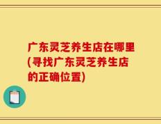 广东灵芝养生店在哪里(寻找广东灵芝养生店的正确位置)