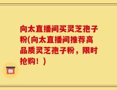 向太直播间买灵芝孢子粉(向太直播间推荐高品质灵芝孢子粉，限时抢购！)