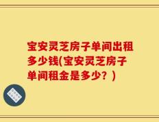 宝安灵芝房子单间出租多少钱(宝安灵芝房子单间租金是多少？)