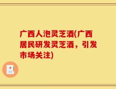 广西人泡灵芝酒(广西居民研发灵芝酒，引发市场关注)