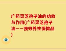 广药灵芝孢子油的功效与作用(广药灵芝孢子油——强效养生保健品)