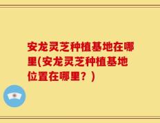 安龙灵芝种植基地在哪里(安龙灵芝种植基地位置在哪里？)
