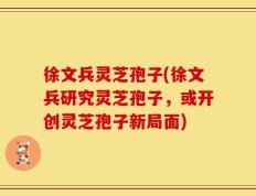 徐文兵灵芝孢子(徐文兵研究灵芝孢子，或开创灵芝孢子新局面)
