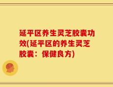 延平区养生灵芝胶囊功效(延平区的养生灵芝胶囊：保健良方)