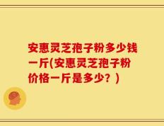 安惠灵芝孢子粉多少钱一斤(安惠灵芝孢子粉价格一斤是多少？)