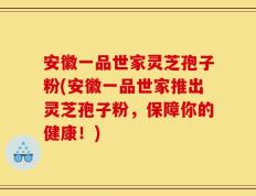 安徽一品世家灵芝孢子粉(安徽一品世家推出灵芝孢子粉，保障你的健康！)