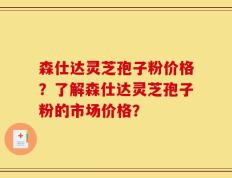森仕达灵芝孢子粉价格？了解森仕达灵芝孢子粉的市场价格？
