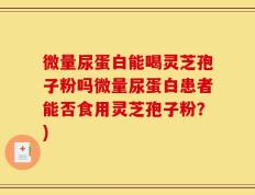 微量尿蛋白能喝灵芝孢子粉吗微量尿蛋白患者能否食用灵芝孢子粉？)