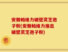 安徽帕维力破壁灵芝孢子粉(安徽帕维力推出破壁灵芝孢子粉)