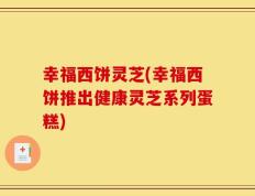 幸福西饼灵芝(幸福西饼推出健康灵芝系列蛋糕)