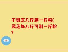 干灵芝几斤磨一斤粉(灵芝每几斤可制一斤粉？