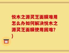 悦木之源灵芝面膜难用怎么办如何解决悦木之源灵芝面膜使用困难？)