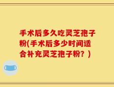 手术后多久吃灵芝孢子粉(手术后多少时间适合补充灵芝孢子粉？)