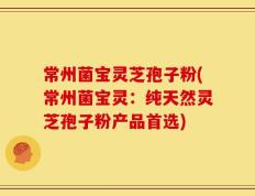 常州菌宝灵芝孢子粉(常州菌宝灵：纯天然灵芝孢子粉产品首选)
