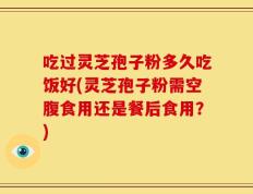 吃过灵芝孢子粉多久吃饭好(灵芝孢子粉需空腹食用还是餐后食用？)