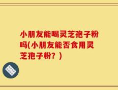 小朋友能喝灵芝孢子粉吗(小朋友能否食用灵芝孢子粉？)