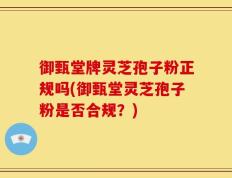 御甄堂牌灵芝孢子粉正规吗(御甄堂灵芝孢子粉是否合规？)