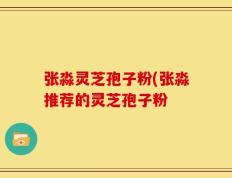 张淼灵芝孢子粉(张淼推荐的灵芝孢子粉