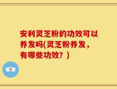 安利灵芝粉的功效可以养发吗(灵芝粉养发，有哪些功效？)