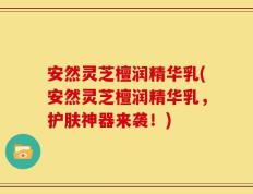安然灵芝檀润精华乳(安然灵芝檀润精华乳，护肤神器来袭！)