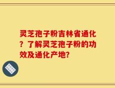 灵芝孢子粉吉林省通化？了解灵芝孢子粉的功效及通化产地？