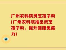 广州农科院灵芝孢子粉(广州农科院推出灵芝孢子粉，提升健康免疫力)