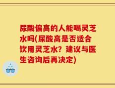 尿酸偏高的人能喝灵芝水吗(尿酸高是否适合饮用灵芝水？建议与医生咨询后再决定)