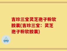 吉珍三宝灵芝孢子粉软胶囊(吉珍三宝：灵芝孢子粉软胶囊)
