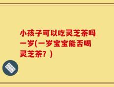 小孩子可以吃灵芝茶吗一岁(一岁宝宝能否喝灵芝茶？)