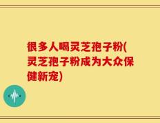 很多人喝灵芝孢子粉(灵芝孢子粉成为大众保健新宠)